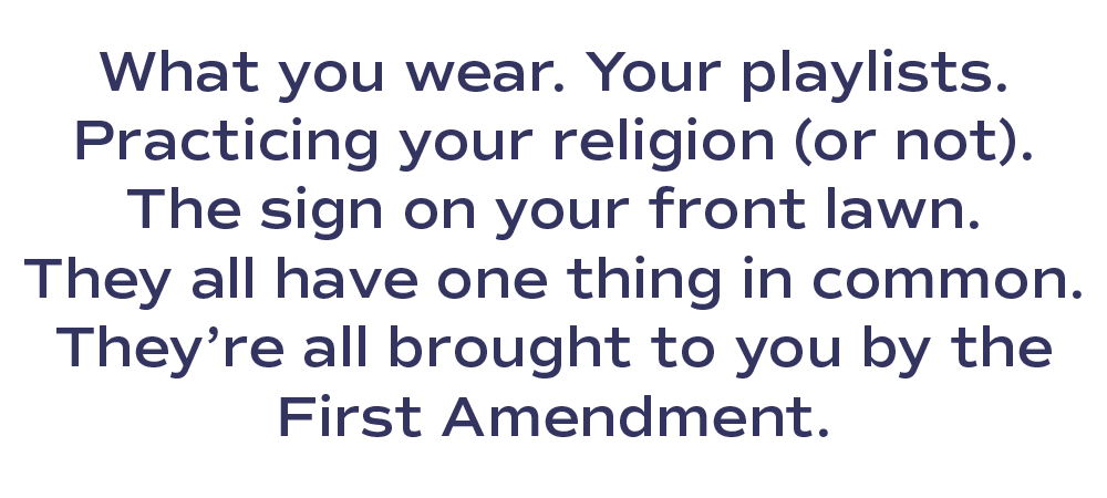 What you wear. Your playlists. Practicing your religion (or not). The sign on your front lawn. They all have one thing in common. They’re all brought to you by the First Amendment.